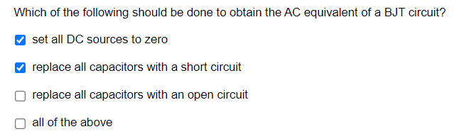 Which of the following should be done to obtain the AC equivalent of a BJT circuit?
set all DC sources to zero
replace all capacitors with a short circuit
replace all capacitors with an open circuit
O all of the above
