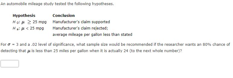 An automobile mileage study tested the following hypotheses.
Hypothesis
Conclusion
Ho: u > 25 mpg
Hạ: H < 25 mpg
Manufacturer's claim supported
Manufacturer's claim rejected;
average mileage per gallon less than stated
For o = 3 and a .02 level of significance, what sample size would be recommended if the researcher wants an 80% chance of
detecting that u is less than 25 miles per gallon when it is actually 24 (to the next whole number)?
