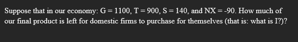 Suppose that in our economy: G= 1100, T = 900, S = 140, and NX = -90. How much of
our final product is left for domestic firms to purchase for themselves (that is: what is I?)?
