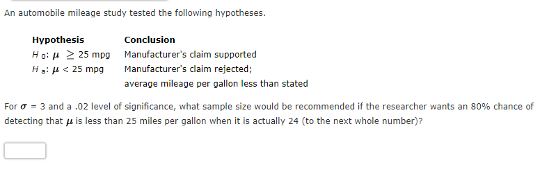 An automobile mileage study tested the following hypotheses.
Hypothesis
Conclusion
Ho: 4 2 25 mpg Manufacturer's claim supported
Hạ: µ < 25 mpg
Manufacturer's claim rejected;
average mileage per gallon less than stated
For o = 3 and a .02 level of significance, what sample size would be recommended if the researcher wants an 80% chance of
detecting that u is less than 25 miles per gallon when it is actually 24 (to the next whole number)?
