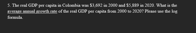5. The real GDP per capita in Colombia was $3,692 in 2000 and $5,889 in 2020. What is the
average annual growth rate of the real GDP per capita from 2000 to 2020? Please use the log
formula.

