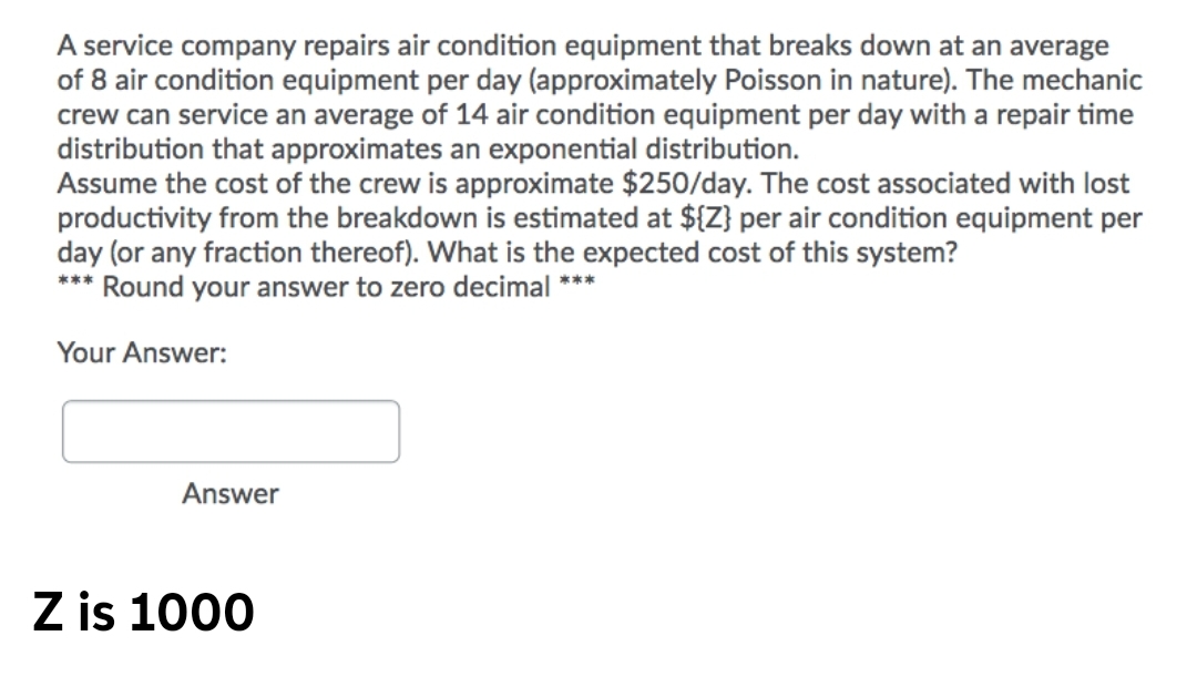 A service company repairs air condition equipment that breaks down at an average
of 8 air condition equipment per day (approximately Poisson in nature). The mechanic
crew can service an average of 14 air condition equipment per day with a repair time
distribution that approximates an exponential distribution.
Assume the cost of the crew is approximate $250/day. The cost associated with lost
productivity from the breakdown is estimated at ${Z} per air condition equipment per
day (or any fraction thereof). What is the expected cost of this system?
*** Round your answer to zero decimal ***
Your Answer:
Answer
Z is 1000
