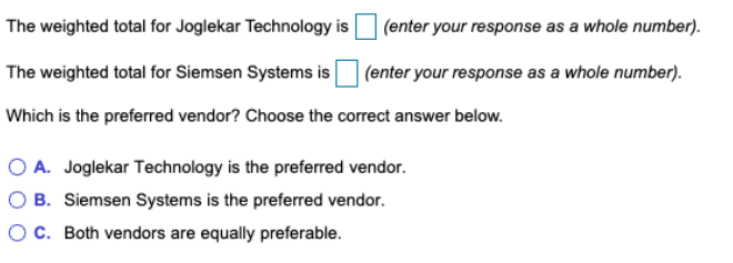 The weighted total for Joglekar Technology is
| (enter your response as a whole number).
The weighted total for Siemsen Systems is
|(enter your response as a whole number).
Which is the preferred vendor? Choose the correct answer below.
O A. Joglekar Technology is the preferred vendor.
O B. Siemsen Systems is the preferred vendor.
OC. Both vendors are equally preferable.

