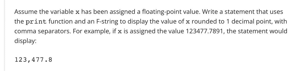 Assume the variable x has been assigned a floating-point value. Write a statement that uses
the print function and an F-string to display the value of x rounded to 1 decimal point, with
comma separators. For example, if x is assigned the value 123477.7891, the statement would
display:
123,477.8
