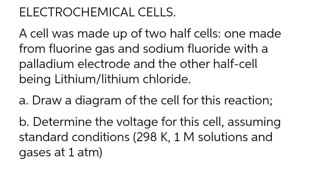 ELECTROCHEMICAL
CELLS.
A cell was made up of two half cells: one made
from fluorine gas and sodium fluoride with a
palladium electrode and the other half-cell
being Lithium/lithium chloride.
a. Draw a diagram of the cell for this reaction;
b. Determine the voltage for this cell, assuming
standard conditions (298 K, 1 M solutions and
gases at 1 atm)