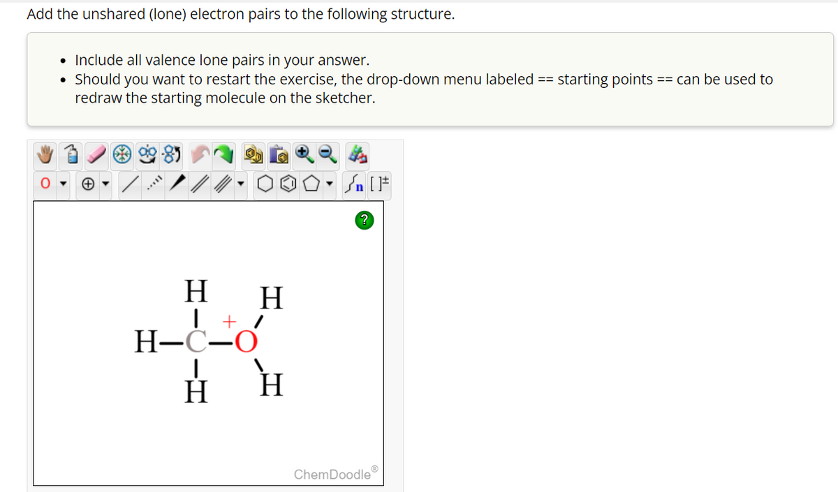 Add the unshared (lone) electron pairs to the following structure.
• Include all valence lone pairs in your answer.
• Should you want to restart the exercise, the drop-down menu labeled == starting points
redraw the starting molecule on the sketcher.
11***
H H
| +_
H-C-O
н н
| [ ]#
?
ChemDoodleⓇ
== can be used to