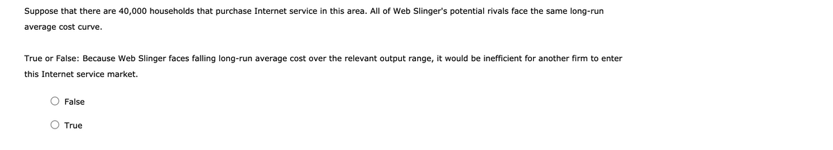 Suppose that there are 40,000 households that purchase Internet service in this area. All of Web Slinger's potential rivals face the same long-run
average cost curve.
True or False: Because Web Slinger faces falling long-run average cost over the relevant output range, it would be inefficient for another firm to enter
this Internet service market.
False
True
