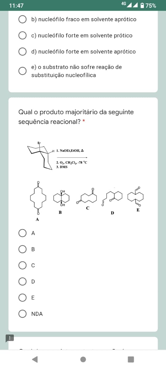 4G
11:47
175%
b) nucleófilo fraco em solvente aprótico
c) nucleófilo forte em solvente prótico
d) nucleófilo forte em solvente aprótico
e) o substrato não sofre reação de
substituição nucleofílica
Qual o produto majoritário da seguinte
sequência reacional? *
| 1. NaOEt,EtОН, Д
2. O,, CH,Cl, -78 °C
3. DMS
A
В
C
NDA

