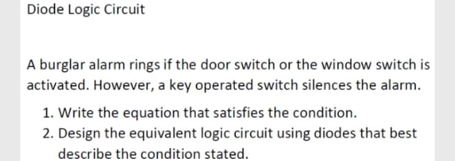 Diode Logic Circuit
A burglar alarm rings if the door switch or the window switch is
activated. However, a key operated switch silences the alarm.
1. Write the equation that satisfies the condition.
2. Design the equivalent logic circuit using diodes that best
describe the condition stated.