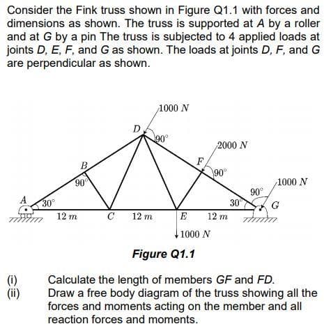 Consider the Fink truss shown in Figure Q1.1 with forces and
dimensions as shown. The truss is supported at A by a roller
and at G by a pin The truss is subjected to 4 applied loads at
joints D, E, F, and G as shown. The loads at joints D, F, and G
are perpendicular as shown.
1000 N
90
2000 N
F
90°
B.
90
1000 N
90°
30°
12 m zmm
30
12 m
C
12 m
E
1000 N
Figure Q1.1
(0)
(ii)
Calculate the length of members GF and FD.
Draw a free body diagram of the truss showing all the
forces and moments acting on the member and all
reaction forces and moments.

