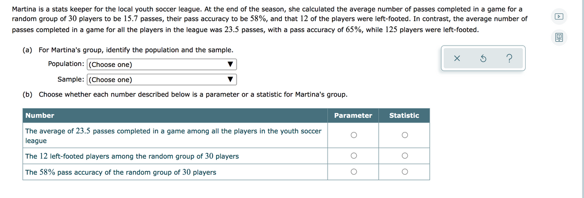 Martina is a stats keeper for the local youth soccer league. At the end of the season, she calculated the average number of passes completed in a game for a
random group of 30 players to be 15.7 passes, their pass accuracy to be 58%, and that 12 of the players were left-footed. In contrast, the average number of
passes completed in a game for all the players in the league was 23.5 passes, with a pass accuracy of 65%, while 125 players were left-footed.
(a) For Martina's group, identify the population and the sample.
Population: (Choose one)
Sample: (Choose one)
(b) Choose whether each number described below is a parameter or a statistic for Martina's group.
Number
Parameter
Statistic
The average of 23.5 passes completed in a game among all the players in the youth soccer
league
The 12 left-footed players among the random group of 30 players
The 58% pass accuracy of the random group of 30 players
