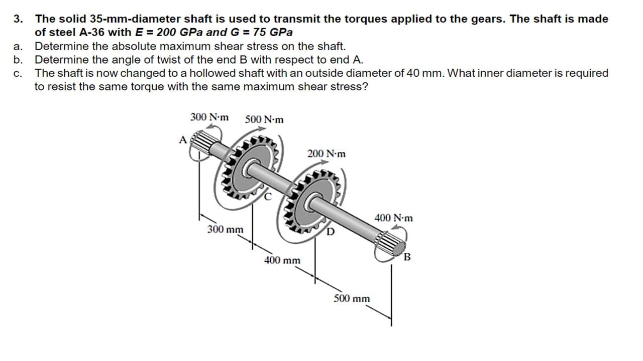 3. The solid 35-mm-diameter shaft is used to transmit the torques applied to the gears. The shaft is made
of steel A-36 with E = 200 GPa andG = 75 GPa
a.
Determine the absolute maximum shear stress on the shaft.
b.
Determine the angle of twist of the end B with respect to end A.
The shaft is now changed to a hollowed shaft with an outside diameter of 40 mm. What inner diameter is required
to resist the same torque with the same maximum shear stress?
C.
300 N-m
500 N-m
200 N-m
400 N-m
300 mm
400 mm
500 mm
