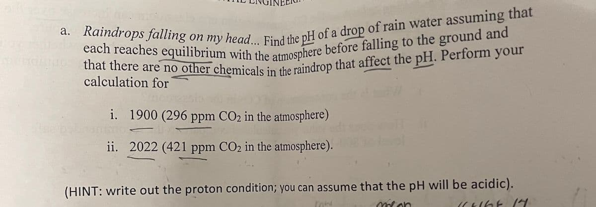 a. Raindrops falling on my head... Find the pH of a drop of rain water assuming that
that there are no other chemicals in the raindrop that affect the pH. Perform your
calculation for
i. 1900 (296 ppm CO2 in the atmosphere)
ii. 2022 (421 ppm CO2 in the atmosphere).
(HINT: write out the proton condition; you can assume that the pH will be acidic).
malon
11+168 14
mw