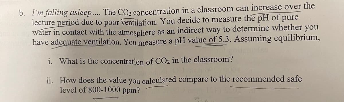 b. I'm falling asleep.... The CO₂ concentration in a classroom can increase over the
lecture period due to poor ventilation. You decide to measure the pH of pure
water in contact with the atmosphere as an indirect way to determine whether you
have adequate ventilation. You measure a pH value of 5.3. Assuming equilibrium,
i. What is the concentration of CO2 in the classroom?
ii.
How does the value you calculated compare to the recommended safe
level of 800-1000 ppm?