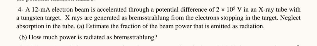 4-A 12-mA electron beam is accelerated through a potential difference of 2 × 105 V in an X-ray tube with
a tungsten target. X rays are generated as bremsstrahlung from the electrons stopping in the target. Neglect
absorption in the tube. (a) Estimate the fraction of the beam power that is emitted as radiation.
(b) How much power is radiated as bremsstrahlung?