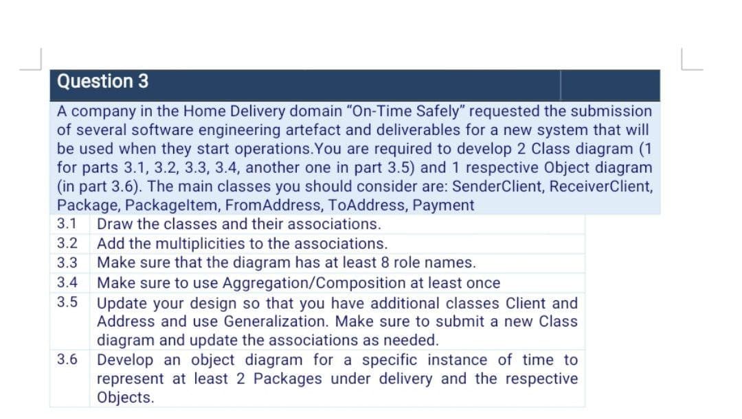 Question 3
A company in the Home Delivery domain "On-Time Safely" requested the submission
of several software engineering artefact and deliverables for a new system that will
be used when they start operations. You are required to develop 2 Class diagram (1
for parts 3.1, 3.2, 3.3, 3.4, another one in part 3.5) and 1 respective Object diagram
(in part 3.6). The main classes you should consider are: SenderClient, ReceiverClient,
Package, Packageltem, FromAddress, ToAddress, Payment
3.1 Draw the classes and their associations.
3.2
Add the multiplicities to the associations.
3.3
Make sure that the diagram has at least 8 role names.
3.4
Make sure to use Aggregation/Composition at least once
3.5 Update your design so that you have additional classes Client and
Address and use Generalization. Make sure to submit a new Class
diagram and update the associations as needed.
3.6 Develop an object diagram for a specific instance of time to
represent at least 2 Packages under delivery and the respective
Objects.