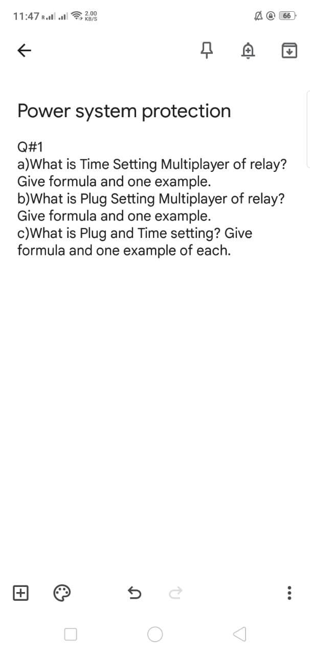 11:47 R.ll ll 2.00
A O 66
KB/S
Power system protection
Q#1
a)What is Time Setting Multiplayer of relay?
Give formula and one example.
b)What is Plug Setting Multiplayer of relay?
Give formula and one example.
c)What is Plug and Time setting? Give
formula and one example of each.
