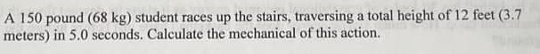 A 150 pound (68 kg) student races up the stairs, traversing a total height of 12 feet (3.7
meters) in 5.0 seconds. Calculate the mechanical of this action.

