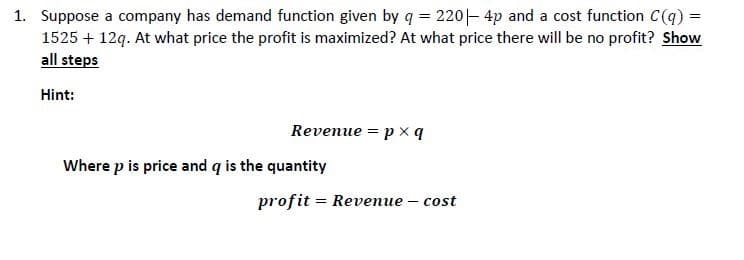 1. Suppose a company has demand function given by q = 220- 4p and a cost function C(q) =
1525 + 12q. At what price the profit is maximized? At what price there will be no profit? Show
all steps
Hint:
Revenue = p x q
Where p is price and q is the quantity
profit = Revenue – cost
