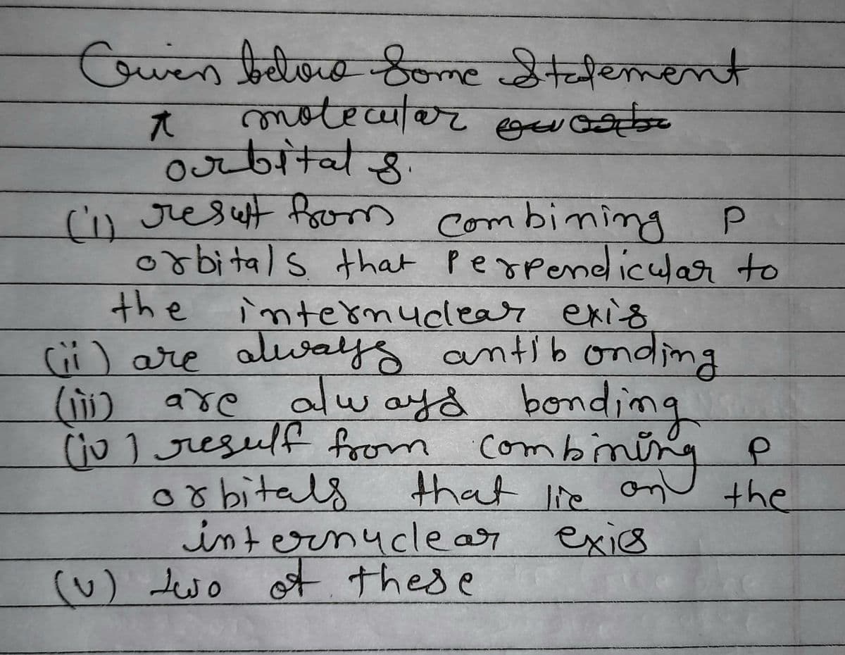 Owen below Some Statement
motecular ou
t
orbitals.
P
(i) result from combining
orbitals that perpendicular to
the internuclear exis
(ii) are always antibonding
(iii) are always bonding
(10) resulf from combining
orbitals
Р
that lie on the
exics
internuclear
(~) two of these