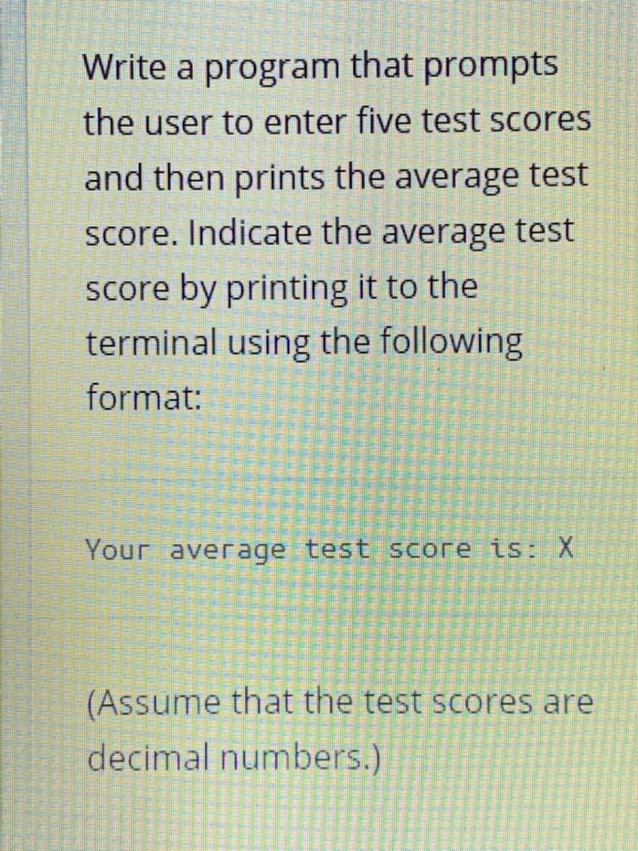 Write a program that prompts
the user to enter five test scores
and then prints the average test
score. Indicate the average test
score by printing it to the
terminal using the following
format:
Your average test score is: X
(Assume that the test scoores are
decimal numbers.)

