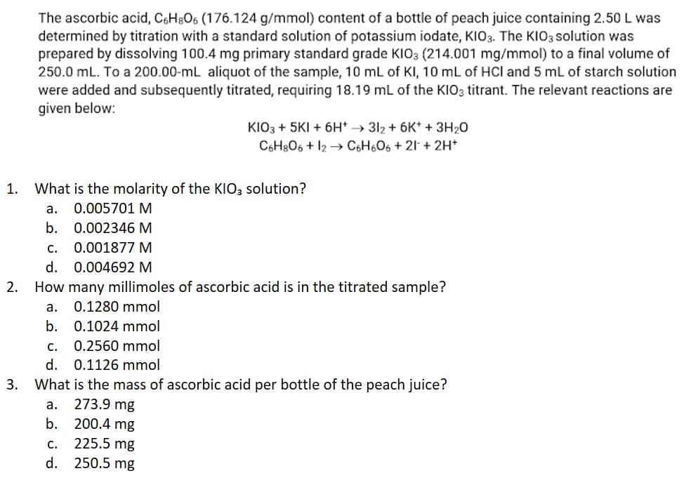 The ascorbic acid, C6H806 (176.124 g/mmol) content of a bottle of peach juice containing 2.50 L was
determined by titration with a standard solution of potassium iodate, KIO3. The KIO3 solution was
prepared by dissolving 100.4 mg primary standard grade KIO3 (214.001 mg/mmol) to a final volume of
250.0 mL. To a 200.00-mL aliquot of the sample, 10 mL of KI, 10 mL of HCI and 5 mL of starch solution
were added and subsequently titrated, requiring 18.19 mL of the KIO3 titrant. The relevant reactions are
given below:
KIO3 + 5KI + 6H*→ 312 + 6K+ + 3H₂O
C6H8O6 + 12 C6H606+21+ 2H+
1. What is the molarity of the KIO3 solution?
a. 0.005701 M
b.
0.002346 M
C.
0.001877 M
d. 0.004692 M
2. How many millimoles of ascorbic acid is in the titrated sample?
a.
0.1280 mmol
b. 0.1024 mmol
C.
0.2560 mmol
d.
0.1126 mmol
3. What is the mass of ascorbic acid per bottle of the peach juice?
a.
273.9 mg
b.
200.4 mg
C.
225.5 mg
d. 250.5 mg