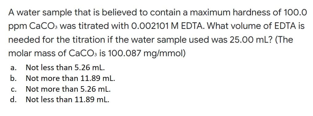 A water sample that is believed to contain a maximum hardness of 100.0
ppm CaCO3 was titrated with 0.002101 M EDTA. What volume of EDTA is
needed for the titration if the water sample used was 25.00 mL? (The
molar mass of CaCO3 is 100.087 mg/mmol)
a.
Not less than 5.26 mL.
b.
Not more than 11.89 mL.
C.
Not more than 5.26 mL.
d. Not less than 11.89 mL.