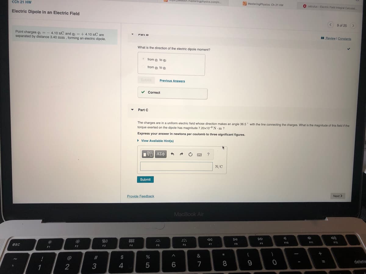 <Ch 21 HW
mps /session.masteringphysics.com/m...
E MasteringPhysics: Ch 21 HW
O calculus - Electric Field Integral Calculati
Electric Dipole in an Electric Field
< 9 of 25
Point charges 1 = - 4.10 nC and g = + 4.10 nC are
separated by distance 3.40 mm, forming an electric dipole.
Part D
I Review I Constants
What is the direction of the electric dipole moment?
• from q1 to q2
from q to qi
Submit
Previous Answers
v Correct
• Part C
The charges are in a uniform electric field whose direction makes an angle 36.5° with the line connecting the charges. What is the magnitude of this field if the
torque exerted on the dipole has magnitude 7.20x10- N- m ?
Express your answer in newtons per coulomb to three significant figures.
• View Available Hint(s)
| να ΑΣφ
?
N/C
Submit
Provide Feedback
Next >
MacBook Air
DD
80
88
F10
F12
esc
F6
F7
FB
F9
F2
F3
F4
F5
F1
%23
2$
9
delete
%3D
4
6.
7
8.
1
