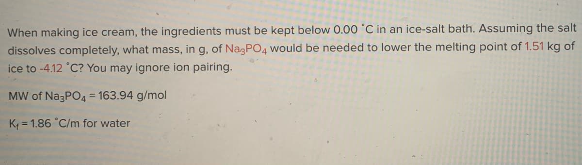 When making ice cream, the ingredients must be kept below 0.00 °C in an ice-salt bath. Assuming the salt
dissolves completely, what mass, in g, of NazPO4 Would be needed to lower the melting point of 1.51 kg of
ice to -4.12 °C? You may ignore ion pairing.
MW of Na3PO4 = 163.94 g/mol
Kf = 1.86 °C/m for water
