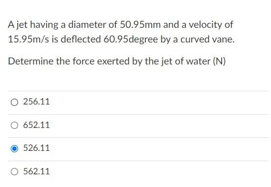 A jet having a diameter of 50.95mm and a velocity of
15.95m/s is deflected 60.95degree by a curved vane.
Determine the force exerted by the jet of water (N)
O 256.11
652.11
526.11
O 562.11
