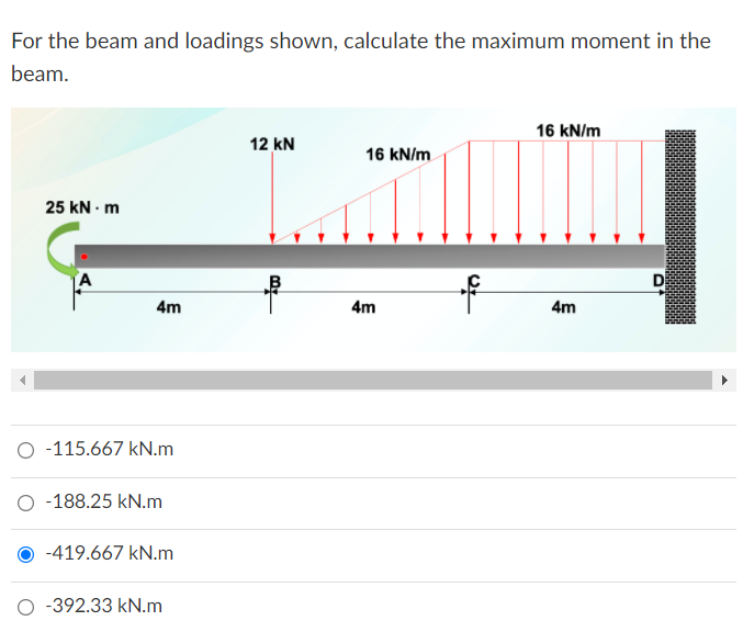 For the beam and loadings shown, calculate the maximum moment in the
beam.
16 kN/m
12 kN
16 kN/m
25 kN - m
4m
4m
4m
O -115.667 kN.m
O -188.25 kN.m
-419.667 kN.m
O -392.33 kN.m
