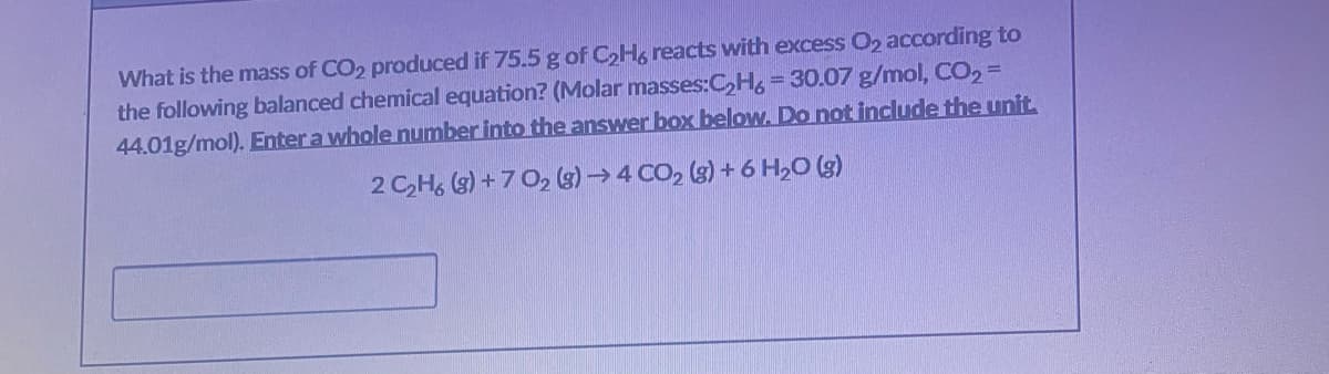 What is the mass of CO2 produced if 75.5 g of CH, reacts with excess 02 according to
the following balanced chemical equation? (Molar masses:C,H,-30.07 g/mol, CO2=
44.01g/mol). Enter a whole number into the answer box below. Do not include the unit
2 CH, (s) + 7 O2 (s) → 4 CO, (3) + 6 H,0 (g)
