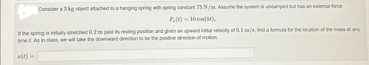 Consider a 3 kg object attached to a hanging spring with spring constant 75 N/m. Assume the system is undamped but has an external force
Fe(t) 10 cos(5t),
If the spring is initially stretched 0.2 m past its resting position and given an upward initial velocity of 0.1 m/s, find a formula for the location of the mass at any
time t. As in class, we will take the downward direction to be the positive direction of motion.
x(t)=