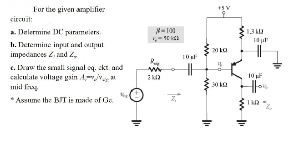 For the given amplifier
+5 V
circuit:
a. Determine DC parameters.
B= 100
,- 50 ka
1,3 k2
10 µF
b. Determine input and output
impedances Z, and Z,
20 k2
10 µF
Rig
c. Draw the small signal eq. ckt. and
calculate voltage gain A,=v/vjg at
mid freq.
2 kn
10 uF
Hou
30 k2
* Assume the BJT is made of Ge.
I ka
