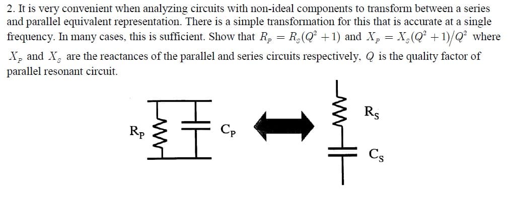 2. It is very convenient when analyzing circuits with non-ideal components to transform between a series
and parallel equivalent representation. There is a simple transformation for this that is accurate at a single
frequency. In many cases, this is sufficient. Show that R, = R,(Q +1) and X, = X,(Q² +1)/Q² where
X, and X, are the reactances of the parallel and series circuits respectively, Q is the quality factor of
parallel resonant circuit.
王。
Rs
Rp
Cp
Cs
