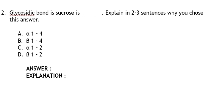 2. Glycosidic bond is sucrose is
this answer.
Explain in 2-3 sentences why you chose
A. α 1-4
В. В 1 - 4
C. a 1 - 2
D. B 1 - 2
ANSWER :
EXPLANATION :
