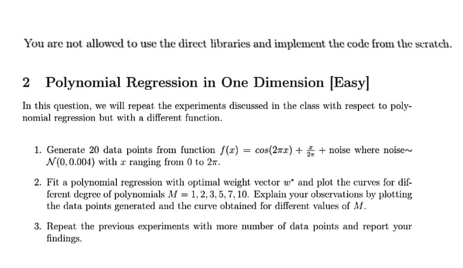 You are not allowed to use the direct libraries and implement the code from the scratch.
2 Polynomial Regression in One Dimension [Easy]
In this question, we will repeat the experiments discussed in the class with respect to poly-
nomial regression but with a different function.
1. Generate 20 data points from function f(x)
N(0,0.004) with a ranging froin 0 to 27.
cos(27x) + + noise where noise
%3D
2. Fit a polynomial regression with optimal weight vector w and plot the curves for dif-
ferent degree of polynomials M = 1, 2, 3, 5, 7, 10. Explain your observations by plotting
the data points generated and the curve obtained for different values of M.
3. Repeat the previous experiments with more number of data points and report your
findings.
