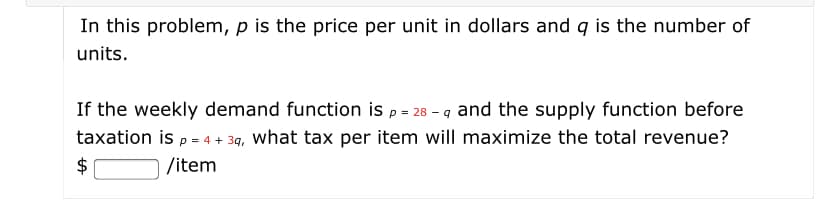 In this problem, p is the price per unit in dollars and q is the number of
units.
If the weekly demand function is p = 28 - q and the supply function before
taxation is p = 4 + 39, what tax per item will maximize the total revenue?
$
/item
