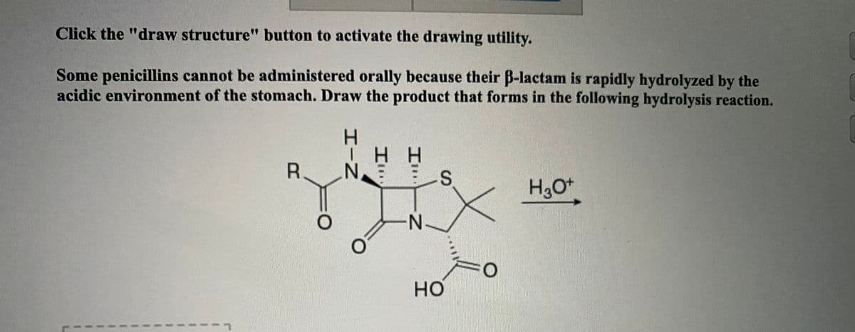 Click the "draw structure" button to activate the drawing utility.
Some penicillins cannot be administered orally because their B-lactam is rapidly hydrolyzed by the
acidic environment of the stomach. Draw the product that forms in the following hydrolysis reaction.
H H
R.
H3O+
-N-
но
HIN
