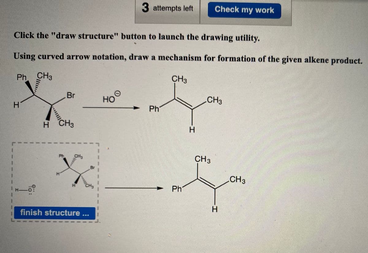 3 attempts left
Check my work
Click the "draw structure" button to launch the drawing utility.
Using curved arrow notation, draw a mechanism for formation of the given alkene product.
Ph CH3
CH3
Br
HOO
CH3
H.
Ph
H.
CH3
Ph
CH3
Br
CH3
H.
Ph
H-
finish structure ...
H.
***
