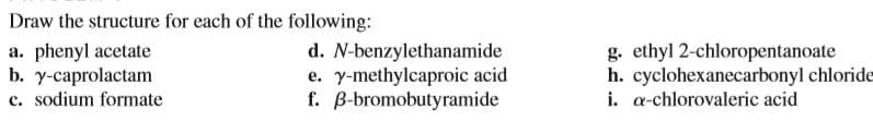 Draw the structure for each of the following:
a. phenyl acetate
d. N-benzylethanamide
e. y-methylcaproic acid
f. B-bromobutyramide
g. ethyl 2-chloropentanoate
h. cyclohexanecarbonyl chloride
i. a-chlorovaleric acid
b. y-caprolactam
c. sodium formate
