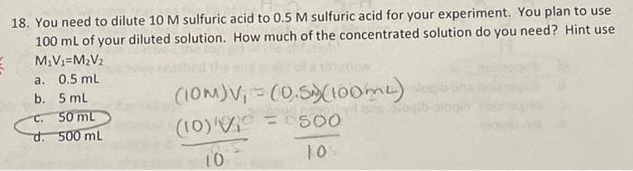 18. You need to dilute 10 M sulfuric acid to 0.5 M sulfuric acid for your experiment. You plan to use
100 mL of your diluted solution. How much of the concentrated solution do you need? Hint use
M₁V₁=M₂V₂
0.5 mL
5 mL
C.
50 mL
d. 500 mL
a.
b.
(10M)V₁ = (0.5)(100ml) sob
(10)
=
500
1.05
10