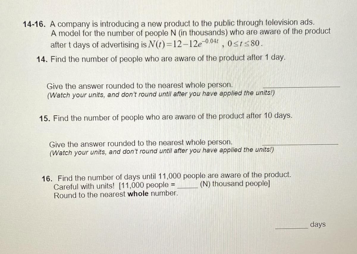 14-16. A company is introducing a new product to the public through television ads.
A model for the number of people N (in thousands) who are aware of the product
after t days of advertising is N(t)=12-12e-0.04, 0≤t≤80.
14. Find the number of people who are aware of the product after 1 day.
Give the answer rounded to the nearest whole person.
(Watch your units, and don't round until after you have applied the units!)
15. Find the number of people who are aware of the product after 10 days.
Give the answer rounded to the nearest whole person.
(Watch your units, and don't round until after you have applied the units!)
16. Find the number of days until 11,000 people are aware of the product.
Careful with units! [11,000 people : (N) thousand people]
Round to the nearest whole number.
B
days