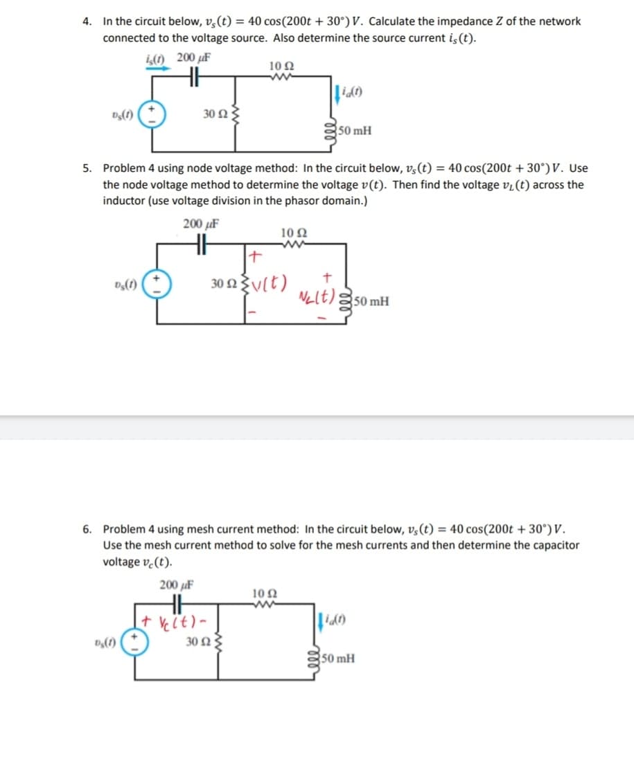 4. In the circuit below, vs(t) = 40 cos (200t +30°) V. Calculate the impedance Z of the network
connected to the voltage source. Also determine the source current is (t).
is(1) 200 uF
vs(1)
Ds(1)
30 ΩΣ
Ds(1)
5. Problem 4 using node voltage method: In the circuit below, vs(t) = 40 cos(200t +30°) V. Use
the node voltage method to determine the voltage v(t). Then find the voltage v₁ (t) across the
inductor (use voltage division in the phasor domain.)
200μF
1092
ww
+ Ve(t)-
十
30 2v(t)
30 ΩΣ
1092
id(1)
6. Problem 4 using mesh current method: In the circuit below, v, (t) = 40 cos(200t +30°) V.
Use the mesh current method to solve for the mesh currents and then determine the capacitor
voltage vc (t).
200 μF
1092
www
50 mH
+
N₂lt) 350 mH
(1)
50 mH