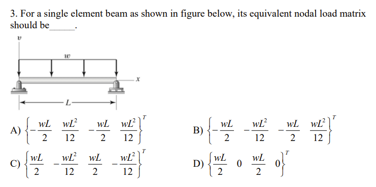 3. For a single element beam as shown in figure below, its equivalent nodal load matrix
should be
V
W
T
T
WL wĽ²
WL
wL² WL
A) {-
B)
2
12
2
12
2
wĽ²
WL
WL
C)
D) {W/²
12
2
2
WL
2
WL
2
L-
WL²
12
wL² WL
12 2
0
o}"
wL²
12