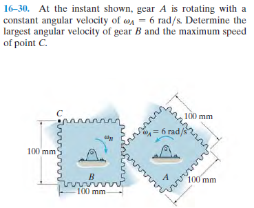 16-30. At the instant shown, gear A is rotating with a
constant angular velocity of wa = 6 rad/s. Determine the
largest angular velocity of gear B and the maximum speed
of point C.
100 mm
=6 rad,
A.
100 mm
100 mm
rovivm
100 mm

