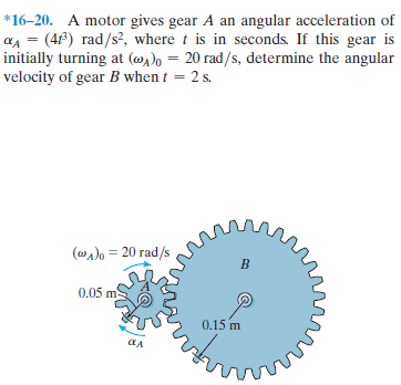 *16–20. A motor gives gear A an angular acceleration of
a4 = (4f) rad/s?, where t is in seconds. If this gear is
initially turning at (@)o = 20 rad/s, determine the angular
velocity of gear B when t = 2 s.
(@a)o = 20 rad/s
0.05 m
0.15 m
