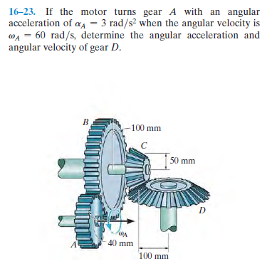 16-23. If the motor turns gear A with an angular
acceleration of a4 = 3 rad/s? when the angular velocity is
wA = 60 rad/s, determine the angular acceleration and
angular velocity of gear D.
100 mm
50 mm
D
40 mm
100 mm
