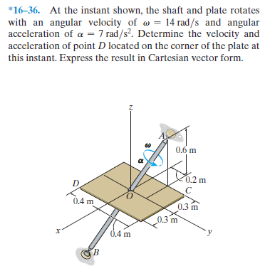 *16-36. At the instant shown, the shaft and plate rotates
with an angular velocity of w = 14 rad/s and angular
acceleration of a = 7 rad/s?. Determine the velocity and
acceleration of point D located on the corner of the plate at
this instant. Express the result in Cartesian vector form.
0,6 m
0.2 m
0.4 m
0.3 m
0.3 m
0.4 m
