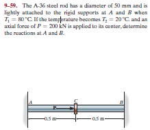 9-59. The A-36 steel rod has a diameter of 50 mm and is
lightly attached to the rigid supports at A and B when
T; = 80 "C. If the temperature becomes T; = 20 °C. and an
axial force of P = 200 ÊN is applied to its center, determine
the reactions at A and B.
0.5 m-

